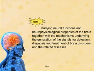 Note :-

      studying neural functions and
neurophysicological properties of the brain
together with the mechanisms underlying
the generation of the signals for detection,
diagnosis and treatment of brain disorders
and the related diseases.




          drjma
 