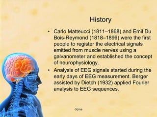 History
• Carlo Matteucci (1811–1868) and Emil Du
  Bois-Reymond (1818–1896) were the first
  people to register the electrical signals
  emitted from muscle nerves using a
  galvanometer and established the concept
  of neurophysiology.
• Analysis of EEG signals started during the
  early days of EEG measurement. Berger
  assisted by Dietch (1932) applied Fourier
  analysis to EEG sequences.


           drjma
 