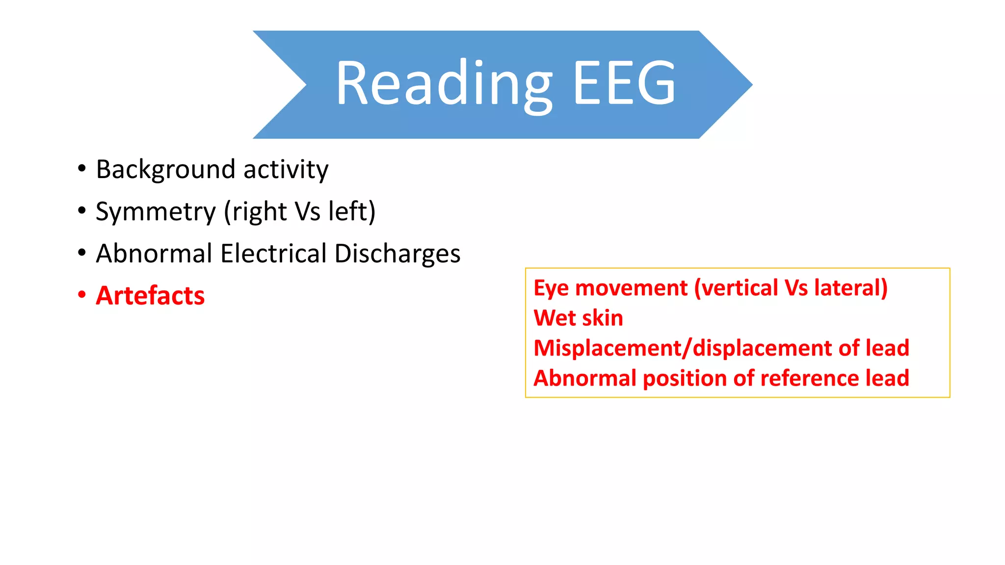 Reading EEG
• Background activity
• Symmetry (right Vs left)
• Abnormal Electrical Discharges
• Artefacts Eye movement (vertical Vs lateral)
Wet skin
Misplacement/displacement of lead
Abnormal position of reference lead
 