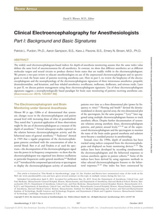 Copyright © 2015, the American Society of Anesthesiologists, Inc. Wolters Kluwer Health, Inc. Unauthorized reproduction of this article is prohibited.
Anesthesiology, V 123 • No 4 937 October 2015
The Electroencephalogram and Brain
Monitoring under General Anesthesia
Almost 80 yr ago, Gibbs et al. demonstrated that system-
atic changes occur in the electroencephalogram and patient
arousal level with increasing doses of ether or pentobarbital.
They stated that “a practical application of these observations
might be the use of electroencephalogram as a measure of the
depth of anesthesia.”1
Several subsequent studies reported on
the relation between electroencephalogram activity and the
behavioral states of general anesthesia.2–6
Faulconer7
showed
in 1949 that a regular progression of the electroencephalo-
gram patterns correlated with the concentration of ether in
arterial blood. Bart et al. and Findeiss et al. used the spec-
trum—the decomposition of the electroencephalogram signal
into the power in its frequency components—to show that the
electroencephalogram was organized into distinct oscillations
at particular frequencies under general anesthesia.8,9
Bickford
etal.10
introducedthecompressedspectralarrayorspectrogram
to display the electroencephalogram activity of anesthetized
patients over time as a three-dimensional plot (power by fre-
quency vs. time).11
Fleming and Smith12
devised the density-
modulated or density spectral array, the two-dimensional plot
of the spectrogram, for the same purpose.13
Levy14
later sug-
gested using multiple electroencephalogram features to track
anesthetic effects. Despite further documentation of system-
atic relations among anesthetic doses, electroencephalogram
patterns, and patient arousal levels,4,15–20
use of the unpro-
cessed electroencephalogram and the spectrogram to monitor
the states of the brain under general anesthesia and sedation
never became a standard practice in anesthesiology.
Instead, since the 1990s, depth of anesthesia has been
tracked using indices computed from the electroencephalo-
gram and displayed on brain monitoring devices.21–25
The
indices have been developed by recording simultaneously
the electroencephalogram and the behavioral responses to
various anesthetic agents in patient cohorts.26
Some of the
indices have been derived by using regression methods to
relate selected electroencephalogram features to the behav-
ioral responses.26–29
One index has been constructed by
Copyright © 2015, the American Society of Anesthesiologists, Inc. Wolters Kluwer Health, Inc. All Rights Reserved. Anesthesiology 2015; 123:937–60
ABSTRACT
The widely used electroencephalogram-based indices for depth-of-anesthesia monitoring assume that the same index value
defines the same level of unconsciousness for all anesthetics. In contrast, we show that different anesthetics act at different
molecular targets and neural circuits to produce distinct brain states that are readily visible in the electroencephalogram.
We present a two-part review to educate anesthesiologists on use of the unprocessed electroencephalogram and its spectro-
gram to track the brain states of patients receiving anesthesia care. Here in part I, we review the biophysics of the electro-
encephalogram and the neurophysiology of the electroencephalogram signatures of three intravenous anesthetics: propofol,
dexmedetomidine, and ketamine, and four inhaled anesthetics: sevoflurane, isoflurane, desflurane, and nitrous oxide. Later
in part II, we discuss patient management using these electroencephalogram signatures. Use of these electroencephalogram
signatures suggests a neurophysiologically based paradigm for brain state monitoring of patients receiving anesthesia care.
(­Anesthesiology 2015; 123:937-60)
This article is featured in “This Month in Anesthesiology,” page 1A. Drs. Purdon and Brown have summarized some of this work on the
Web site www.anesthesiaEEG.com and have given several seminars on this topic in multiple venues during the last 2 yr.
Submitted for publication April 8, 2013. Accepted for publication May 18, 2015. From the Department of Anesthesia, Critical Care, and
Pain Medicine, Massachusetts General Hospital, Boston, Massachusetts, and Department of Anesthesia, Harvard Medical School, Boston, Mas-
sachusetts (P.L.P.); Department of Anesthesia, Critical Care, and Pain Medicine, Massachusetts General Hospital, Boston, Massachusetts (A.S.,
K.J.P.); and Department of Anesthesia, Critical Care, and Pain Medicine, Massachusetts General Hospital, Boston, Massachusetts; Department
of Anesthesia, Harvard Medical School, Boston, Massachusetts; Institute for Medical Engineering and Science and Harvard-Massachusetts
Institute of Technology, Health Sciences and Technology Program; and Department of Brain and Cognitive Sciences, Massachusetts Institute
of Technology, Cambridge, Massachusetts (E.N.B.).
David S. Warner, M.D., Editor
Clinical Electroencephalography for Anesthesiologists
Part I: Background and Basic Signatures
Patrick L. Purdon, Ph.D., Aaron Sampson, B.S., Kara J. Pavone, B.S., Emery N. Brown, M.D., Ph.D.
Review Article
Downloaded
from
http://pubs.asahq.org/anesthesiology/article-pdf/123/4/937/373943/20151000_0-00034.pdf
by
guest
on
06
May
2023
 