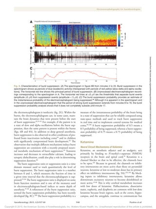 Copyright © 2015, the American Society of Anesthesiologists, Inc. Wolters Kluwer Health, Inc. Unauthorized reproduction of this article is prohibited.
Anesthesiology 2015; 123:937-60 948 Purdon et al.
Electroencephalography for Anesthesiologists
the electroencephalogram is isoelectric (fig. 2G). Within the
bursts, the electroencephalogram can, in some cases, main-
tain the brain dynamics that were present before the start
of burst suppression.85,91,92
For example, if the patient is in
a state of slow and alpha oscillations before the burst sup-
pression, then the same pattern is present within the bursts
(figs. 6B and 8A). In addition to deep general anesthesia,
burst suppression is also observed in other conditions of pro-
found brain inactivation including coma93
and in children
with significantly compromised brain development.94
The
observation that multiple different mechanisms induce burst
suppression are consistent with a recently proposed neuro-
nal metabolic mechanism of burst suppression.85
Transient
increases and decreases in extracellular calcium, leading to
synaptic disfacilitation, could also play a role in determining
suppression duration.84
The burst suppression ratio or suppression ratio is a time
domain measure used to track quantitatively the level of
burst suppression. The burst suppression ratio is a number
between 0 and 1, which measures the fraction of time in
a given time interval that the electroencephalogram is sup-
pressed.95,96
The burst suppression ratio is displayed on some
brain function monitors and is one of the measures used
in electroencephalogram-based indices to assess depth of
anesthesia.97,98
A refinement of the burst suppression ratio,
termed the burst suppression probability, has been recently
developed (fig. 8C).100
The burst suppression probability is a
measure of the instantaneous probability of the brain being
in a state of suppression that can be reliably computed using
state-space methods and used to track burst suppression
in real time and to implement control systems for medical
coma.99,100
A burst suppression probability of 0.5 means a
0.5 probability of being suppressed, whereas a burst suppres-
sion probability of 0.75 means a 0.75 probability of being
suppressed.
Ketamine
Neural Circuit Mechanisms of Ketamine
Ketamine, an anesthetic adjunct and an analgesic, acts
primarily by binding to N-methyl-d-aspartate (NMDA)
receptors in the brain and spinal cord.45
Ketamine is a
channel blocker so that to be effective, the channels have
to be open.101
Because in general, the channels on inhibi-
tory interneurons are more active than those on pyramidal
neurons, ketamine at low-to-moderate doses has its primary
effect on inhibitory interneurons (fig. 9A).102,103
By block-
ing inputs to inhibitory interneurons, ketamine allows
downstream excitatory neurons to become disinhibited or
more active.45,46
This is why cerebral metabolism increases
with low doses of ketamine. Hallucinations, dissociative
states, euphoria, and dysphoria are common with low-dose
ketamine because brain regions, such as the cortex, hippo-
campus, and the amygdala, continue to communicate but
Fig. 8. Characterization of burst suppression. (A) The spectrogram in figure 6B from minutes 4 to 20. Burst suppression in the
spectrogram shows as periods of blue (isoelectric activity) interspersed with periods of red-yellow (slow-delta and alpha oscilla-
tions). The horizontal red line shows the principal period of burst suppression. (B) Unprocessed electroencephalogram record-
ings corresponding to the spectrogram in A. The horizontal red lines at ±5 μV are the thresholds that separate burst events
(amplitude ≥5 μV) from suppression events (amplitude < 5 μV). (C) The burst suppression probability provides an estimate of
the instantaneous probability of the electroencephalogram being suppressed.98
Although it is apparent in the spectrogram and
in the unprocessed electroencephalogram that the period of strong burst suppression extends from minutes 8 to 16, the burst
suppression probability analysis shows that it does not completely subside until minute 17.
Downloaded
from
http://pubs.asahq.org/anesthesiology/article-pdf/123/4/937/373943/20151000_0-00034.pdf
by
guest
on
06
May
2023
 