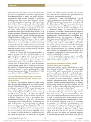 Copyright © 2015, the American Society of Anesthesiologists, Inc. Wolters Kluwer Health, Inc. Unauthorized reproduction of this article is prohibited.
Anesthesiology 2015; 123:937-60 953 Purdon et al.
EDUCATION
total anesthetics in that they can maintain all of the required
behavioral and physiological characteristics of general anes-
thesia without adjunct. In practice, the inhaled anesthetics
are rarely used alone but more commonly in conjunction
with intravenous drugs, nitrous oxide, and muscle relaxants
to provide balanced general anesthesia, which maximizes the
desired effects while minimizing side effects. The inhaled
agents are known to create their behavioral and physiologi-
cal effects through binding at multiple targets in the brain
and central nervous system including binding to GABAA
receptors and enhancing GABAergic inhibition; blockade of
two-pore potassium channels and ­
hyperpolarizing-activated
cyclic nucleotide-gated channels; and blocking glutamate
release by binding to NMDA receptors.72
Studies of minimal
alveolar concentration (MAC) have shown that the muscle
relaxant effects of the inhaled anesthetics are the result of
direct action at one or more of these receptors and channels
in the spinal cord.119
This mechanism is also consistent with
the observation that spinal cord motor-evoked potentials are
difficult to record in patients receiving anesthetic concentra-
tions of an ether anesthetic.120
Gibbs et al.1
showed that the electroencephalogram of
patients receiving ether show slow-delta oscillations and
alpha oscillations at surgical levels of general anesthesia.
When sevoflurane is administered at sub-MAC concentra-
tions to achieve surgical levels of general anesthesia, the
electroencephalogram shows slow-delta oscillations and
coherent alpha oscillations similar to those of propofol.47
This observation suggests that for sevoflurane, as for propo-
fol, enhanced GABAergic inhibition may be its dominant
mechanism of action.47
However, unlike propofol, sevoflu-
rane also shows a small coherent theta oscillation,47
which
may reflect one of its non-GABAergic mechanisms.
The Electroencephalogram Signatures of Sevoflurane,
Isoflurane, and Desflurane Are Alpha, Slow-delta, and
Theta Oscillations
At sub-MAC concentrations, sevoflurane shows strong
alpha and slow-delta oscillations (fig. 12, A–D) that closely
resemble those of propofol (fig. 6). As the concentration of
sevoflurane is increased to MAC levels and above, a strong
theta oscillation appears creating a distinctive pattern of
evenly distributed power from the slow oscillation range up
through the alpha range (fig. 12, A and C). This approxi-
mately equal power from the slow oscillation range through
to the alpha range (fig. 12, A and C) is typical during main-
tenance with sevoflurane at or above MAC. The theta oscil-
lation power appears to fill in between the slow-delta and
alpha oscillation power. As the concentration of sevoflurane
is decreased, the theta oscillations dissipate first. This is evi-
dent in figure 12A as the theta oscillations dissipate when the
concentration of sevoflurane is lowered. On emergence, as in
the case of propofol (fig. 6A, minute 27, and fig. 6B, minute
25), the alpha oscillations transition to lower amplitude beta
and gamma oscillations (fig. 12A, minute 180). At the same
time, the slow and delta oscillations dissipate. The loss of the
alpha and slow-delta oscillation power again appears in the
spectrogram as a zipper opening pattern.
Isoflurane (fig. 12, E and F) and desflurane (fig. 12, G and
H) have similar patterns to sevoflurane (fig. 12, C and D). At
sub-MAC concentrations, they also show strong alpha and
slow-delta oscillations. When the concentration of isoflurane
or desflurane is increased to MAC levels and above, a theta
oscillation fills in between the delta and alpha bands (fig.
12E, minute 30, and fig. 12G, minute 28). As in the case
of sevoflurane, on emergence from isoflurane and oxygen or
desflurane and oxygen anesthesia, there is loss of the theta
oscillation power, followed by dissipation of alpha and slow-
delta oscillation power, and reappearance of the power in
the beta and gamma bands (fig. 12E, minutes 78 to 80, and
fig. 12G, minutes 85 to 90). These observations suggest that
by analogy with sevoflurane, enhanced GABAergic inhibi-
tion is likely a primary but not the only mechanism through
which isoflurane and desflurane induce their anesthetic
states. This relation between MAC and theta oscillations is
useful clinically. The appearance of theta oscillations indi-
cates a more profound state of unconsciousness and immo-
bility for an inhaled ether anesthetic.
As with propofol, burst suppression can be induced by
administering a sufficiently high dose of any one of the
inhaled ether anesthetic drugs.82,85
High-amplitude Slow-delta Oscillations Mark the
Transition to High-flow Nitrous Oxide
Nitrous oxide has been used as a sedative and as an anes-
thetic since the late 1800s.3,121
Today, it is most often used
as an anesthetic adjunct because, unlike the ether anesthet-
ics, nitrous oxide is not sufficiently potent by itself to pro-
duce general anesthesia. Attempts to administer sufficient
doses of only nitrous oxide to produce unconsciousness pre-
dictably result in nausea and vomiting.41
Unlike the ether
anesthetics, administering nitrous oxide with oxygen is not
commonly thought to produce slow and alpha oscillations.
Instead, nitrous oxide is associated with prominent beta and
gamma40
oscillations and, possibly, with a relative decrease in
power in the slow and delta oscillation bands.41
A common practice at our institution is to use an inhaled
ether anesthetic with oxygen for maintenance of general anes-
thesia and to switch to a high concentration of nitrous oxide
with oxygen with high total flow rates near the end of the case
to hasten the patient’s emergence. In this situation, a distinc-
tive electroencephalogram pattern appears with the transi-
tion to nitrous oxide (illustrated in fig. 13). In anticipation
of emergence, a 34-yr-old patient was maintained on 0.5%
isoflurane and 58% oxygen during the last minutes of a lapa-
roscopic cholecystectomy. At minute 82, the anesthetic was
switched to 0.2% isoflurane, 75% nitrous oxide, and 24%
oxygen. With the switch, the total flow rate was increased
from 3 to 7 l/min. Two minutes after the switch, the power
in the slow delta and alpha bands begins to decline (fig.
Downloaded
from
http://pubs.asahq.org/anesthesiology/article-pdf/123/4/937/373943/20151000_0-00034.pdf
by
guest
on
06
May
2023
 