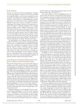 Copyright © 2015, the American Society of Anesthesiologists, Inc. Wolters Kluwer Health, Inc. Unauthorized reproduction of this article is prohibited.
Anesthesiology 2015; 123:937-60 940 Purdon et al.
Electroencephalography for Anesthesiologists
Data Analysis
To show the unprocessed electroencephalogram recordings
and their spectrograms computed with the same methods
on comparable displays, we have taken examples from cases
of patients receiving general anesthesia and sedation at our
institution. These data were recorded following a protocol
approved by the Massachusetts General Hospital Human
Research Committee to construct a database of electroen-
cephalogram of recordings of patients receiving general anes-
thesia and sedation. Electroencephalograms were recorded
using the Sedline monitor (Masimo Corporation, USA).
The Sedline electrode array records approximately at posi-
tions Fp1, Fp2, F7, and F8, with the reference approximately
1cm above Fpz and the ground at Fpz. We required imped-
ances less than 5kΩ in each channel. Our analyses use Fp1
as results were identical for Fp1 and Fp2. We also include
analyses of human intracranial recordings60
and high-density
electroencephalogram recordings20
from previous studies.
The spectrograms were computed using the multitaper
method64,65
from the unprocessed electroencephalogram sig-
nals recorded at a sampling frequency of 250 Hz. Individual
spectra were computed in 3-s windows with 0.5-s overlap
between adjacent windows. Multitaper spectral estimates
have near optimal statistical properties64,65
that substan-
tially improve the clarity of spectral features. At present, no
current electroencephalogram monitor displays multitaper
spectra or spectrograms. We present multitaper spectra in
this review to show the electroencephalogram signatures of
different anesthetic drugs with the greatest clarity.
Time Domain and Spectral Measures of the
Brain’s Sedative and Anesthetic States
Many of the changes that occur in the brain with changes in
anesthetic states can be readily observed in unprocessed elec-
troencephalogram recordings (fig. 2). Different behavioral and
neurophysiological states induced by anesthetics are associated
with different electroencephalogram waveforms. For example,
figure 2 shows the electroencephalogram of the same patient in
different states of propofol-induced sedation and unconscious-
ness.20,65
These include the awake state (fig. 2A), paradoxical
excitation (fig. 2B), a sedative state (fig. 2C), the slow and alpha
oscillation anesthetic state (fig. 2D), the slow oscillation anes-
thetic state (fig. 2E), burst suppression (fig. 2F), and the isoelec-
tric state (fig. 2G). Visualization and analysis of the unprocessed
electroencephalogram is a form of time domain analysis.64,65
This approach is commonly used in sleep medicine and sleep
research to define sleep states66
and also in epileptology to char-
acterize seizure states.67
Reading the frequencies and amplitudes from the unpro-
cessed electroencephalogram in real time in the operating
room is challenging. If the frequencies of the oscillatory
components were known, then it would be possible to design
specific filters to extract these components (fig. 3, A and B).
The more practical and informative solution is to conduct a
spectral analysis by computing the spectrum (fig. 3C) and
the spectrogram (figs. 3D and 3E).64,65,69
For a given segment of electroencephalogram data, the
spectrum (fig. 3C) provides a decomposition of the segment
into its frequency components usually computed by Fourier
methods.64,65
The advantage of the spectrum is that it shows
the frequency decomposition of the electroencephalogram
segment for all of the frequencies in a given range (fig. 3C)
by plotting frequency on the x-axis and power on the y-axis.
Power is commonly represented in decibels, defined as 10
times the log base 10 of the squared amplitude of a given
electroencephalogram frequency component. Electroenceph-
alogram power can differ by orders of magnitude across fre-
quencies. Taking logarithms makes it easier to visualize on the
same scale frequencies whose powers differ by orders of mag-
nitude. The spectrum of a given data segment is thus a plot of
power (10 log10
(amplitude)2
) by frequency.
The frequency bands in the spectrum are named following
a generally accepted convention (table 1). Changes in power in
these bands can be used to track the changes in the brain’s anes-
thetic states. In the signal shown in figure 3A, the low-frequency
oscillation has a period of approximately 1 cycle per second or
1 Hz (table 1, slow oscillation), whereas the period of the faster
oscillation is at approximately 10 Hz (table 1, alpha oscillation).
The spectrum (fig. 3C) also shows that this signal has power in
the delta range (1 to 4 Hz) and little to no power beyond 12 Hz.
In addition to these conventional frequency bands, two
other spectral features are commonly reported in electroen-
cephalogram analyses in anesthesiology: the median frequency
(fig. 3C, lower white curve) and the spectral edge frequency
(fig. 3C, upper white curve). The median frequency is the
frequency that divides the power in the spectrum in half70,71
(fig. 3C), whereas the spectral edge frequency is the frequency
below which 95% of the spectral power is located.71
In other
words, in the frequency range we use in our analyses of 0.1 to
30 Hz, half of the power in the spectrum lies below the median
and 95% of the power lies below the spectral edge frequency. In
figure 3C, the median frequency and spectral edge frequency
are 3.4 and 15.9 Hz, respectively, where the frequency range is
0.1 to 30 Hz. The median frequency and the spectral edge are
displayed on commercial monitors and are useful clinically for
tracking whether spectrogram power is shifting to lower (lower
median frequency and spectral edge) or higher (higher median
frequency and spectral edge) frequencies. As we discuss, the
interpretations of these shifts are anesthetic dependent.
The spectrum displays the power content by frequency for
only a single segment of electroencephalogram data. Use of the
spectrum in electroencephalogram analyses during anesthesia
care requires computing it on successive data segments. Suc-
cessive computation of the spectrum across contiguous, often
overlapping, segments of data is termed the spectrogram64,65
(fig. 3D and 3E). The spectrogram makes it possible to dis-
play how the oscillations in the electroencephalogram change
in time, with changes in the dosing of the anesthetics and/or
the intensity of arousal-provoking stimuli. The spectrogram is a
Downloaded
from
http://pubs.asahq.org/anesthesiology/article-pdf/123/4/937/373943/20151000_0-00034.pdf
by
guest
on
06
May
2023
 
