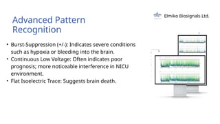 • Burst-Suppression (+/-): Indicates severe conditions
such as hypoxia or bleeding into the brain.
• Continuous Low Voltage: Often indicates poor
prognosis; more noticeable interference in NICU
environment.
• Flat Isoelectric Trace: Suggests brain death.
Advanced Pattern
Recognition
Elmiko Biosignals Ltd.
 