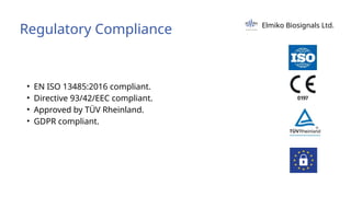 Regulatory Compliance Elmiko Biosignals Ltd.
• EN ISO 13485:2016 compliant.
• Directive 93/42/EEC compliant.
• Approved by TÜV Rheinland.
• GDPR compliant.
 