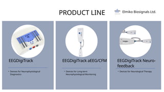 PRODUCT LINE
EEGDigiTrack
• Devices for Neurophysiological
Diagnostics
EEGDigiTrack aEEG/CFM
• Devices for Long-term
Neurophysiological Monitoring
EEGDigiTrack Neuro-
feedback
• Devices for Neurological Therapy
Elmiko Biosignals Ltd.
 