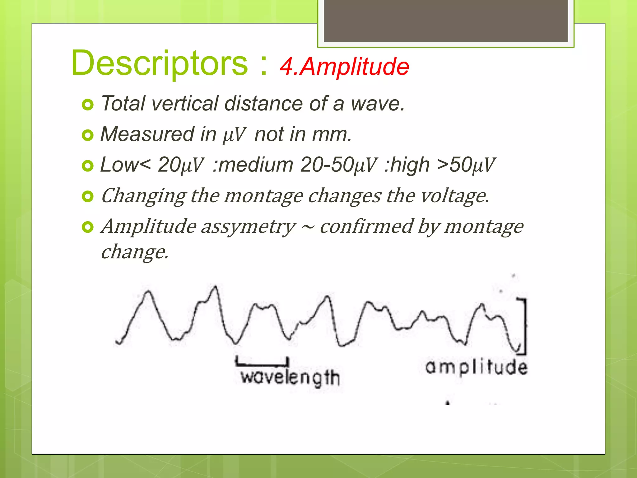  Total vertical distance of a wave.
 Measured in 𝜇𝑉 not in mm.
 Low< 20𝜇𝑉 :medium 20-50𝜇𝑉 :high >50𝜇𝑉
 Changing the montage changes the voltage.
 Amplitude assymetry ~ confirmed by montage
change.
Descriptors : 4.Amplitude
 
