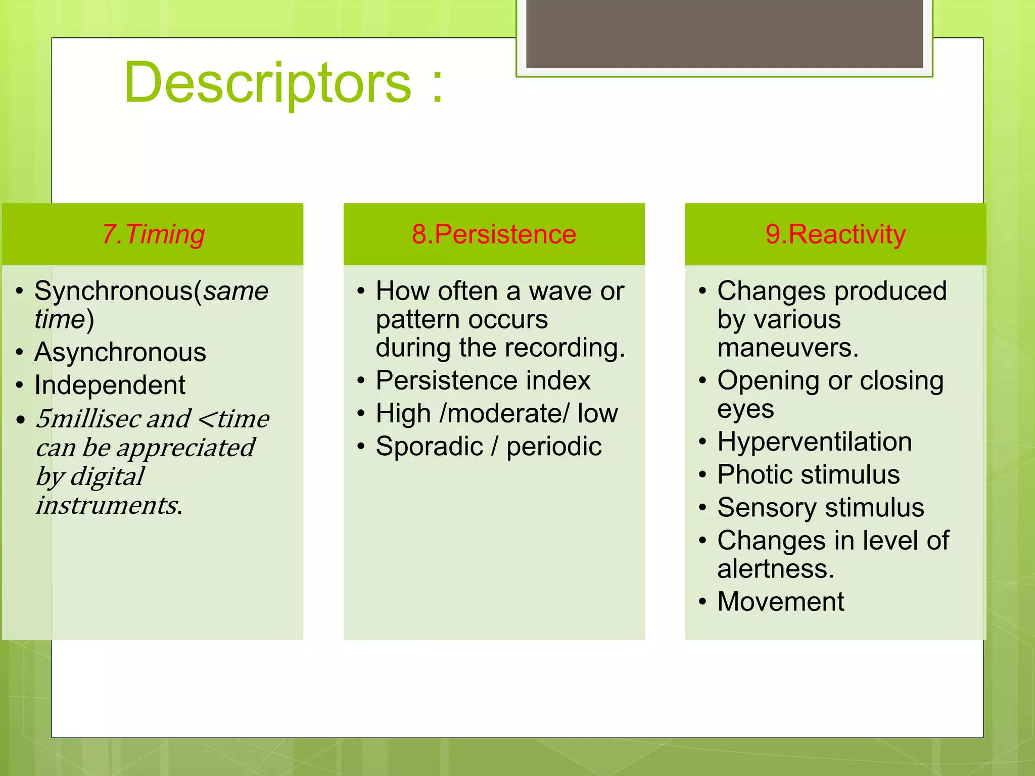 Descriptors :
7.Timing
• Synchronous(same
time)
• Asynchronous
• Independent
• 5millisec and <time
can be appreciated
by digital
instruments.
8.Persistence
• How often a wave or
pattern occurs
during the recording.
• Persistence index
• High /moderate/ low
• Sporadic / periodic
9.Reactivity
• Changes produced
by various
maneuvers.
• Opening or closing
eyes
• Hyperventilation
• Photic stimulus
• Sensory stimulus
• Changes in level of
alertness.
• Movement
 