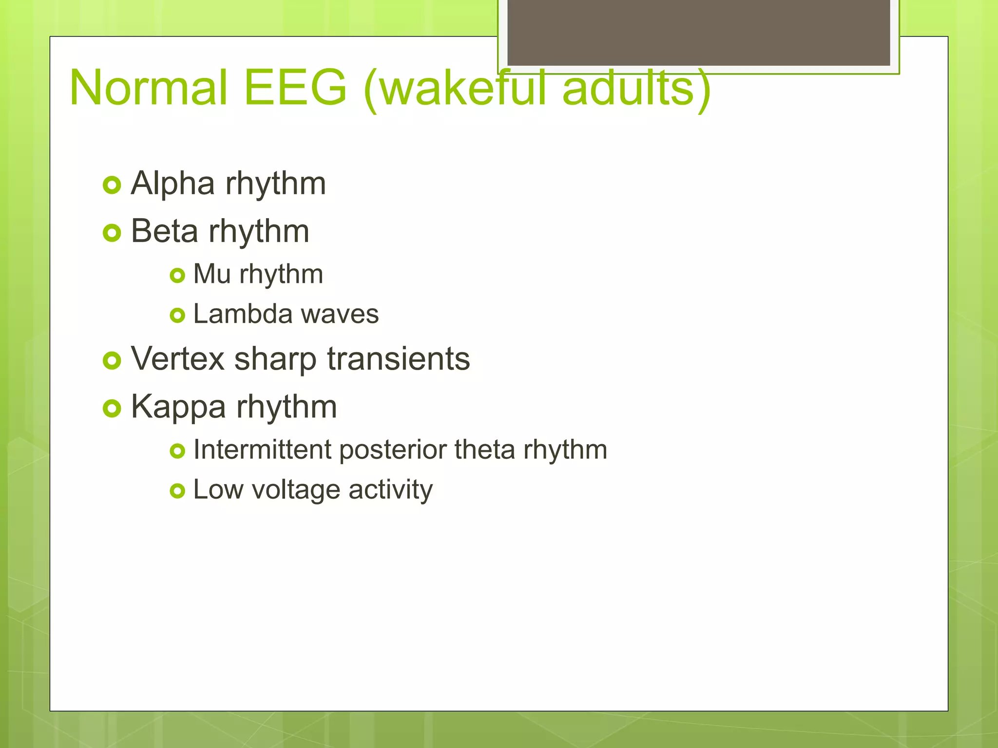 Normal EEG (wakeful adults)
 Alpha rhythm
 Beta rhythm
 Mu rhythm
 Lambda waves
 Vertex sharp transients
 Kappa rhythm
 Intermittent posterior theta rhythm
 Low voltage activity
 