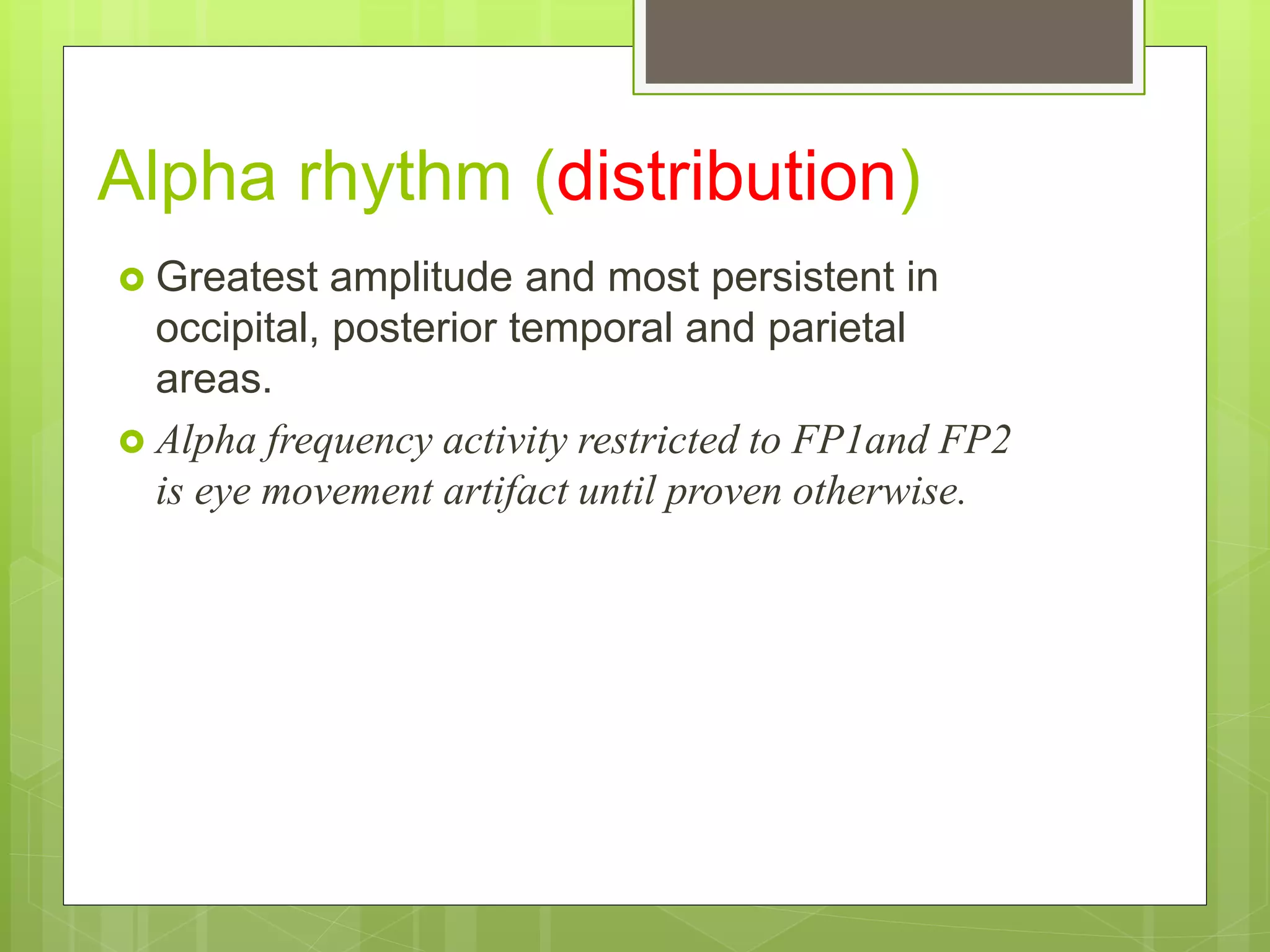 Alpha rhythm (distribution)
 Greatest amplitude and most persistent in
occipital, posterior temporal and parietal
areas.
 Alpha frequency activity restricted to FP1and FP2
is eye movement artifact until proven otherwise.
 