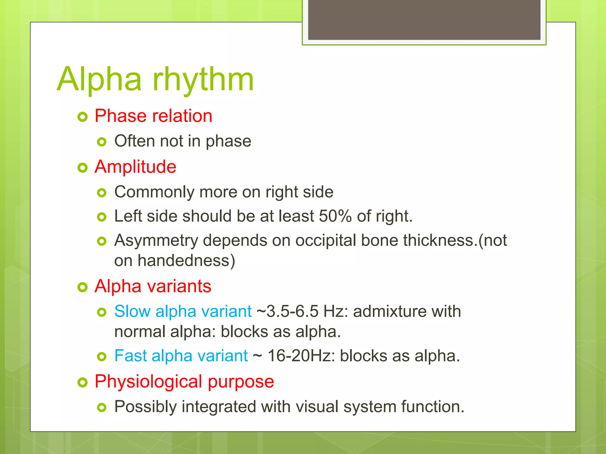 Alpha rhythm
 Phase relation
 Often not in phase
 Amplitude
 Commonly more on right side
 Left side should be at least 50% of right.
 Asymmetry depends on occipital bone thickness.(not
on handedness)
 Alpha variants
 Slow alpha variant ~3.5-6.5 Hz: admixture with
normal alpha: blocks as alpha.
 Fast alpha variant ~ 16-20Hz: blocks as alpha.
 Physiological purpose
 Possibly integrated with visual system function.
 