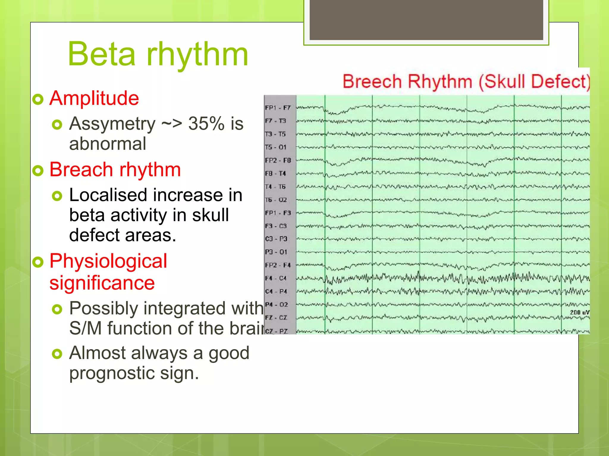 Beta rhythm
 Amplitude
 Assymetry ~> 35% is
abnormal
 Breach rhythm
 Localised increase in
beta activity in skull
defect areas.
 Physiological
significance
 Possibly integrated with
S/M function of the brain.
 Almost always a good
prognostic sign.
 