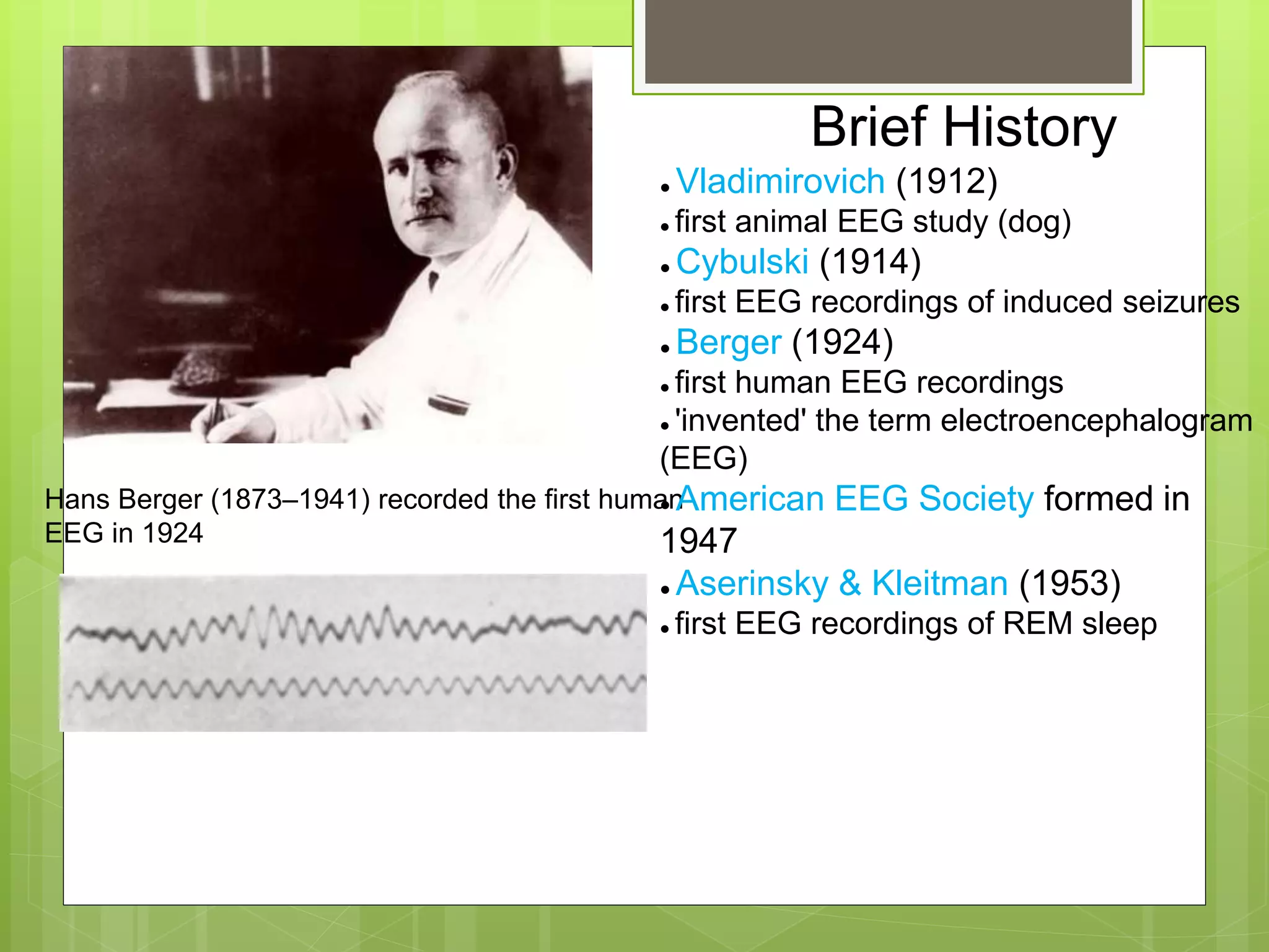 Hans Berger (1873–1941) recorded the first human
EEG in 1924
Brief History
● Vladimirovich (1912)
● first animal EEG study (dog)
● Cybulski (1914)
● first EEG recordings of induced seizures
● Berger (1924)
● first human EEG recordings
● 'invented' the term electroencephalogram
(EEG)
● American EEG Society formed in
1947
● Aserinsky & Kleitman (1953)
● first EEG recordings of REM sleep
 