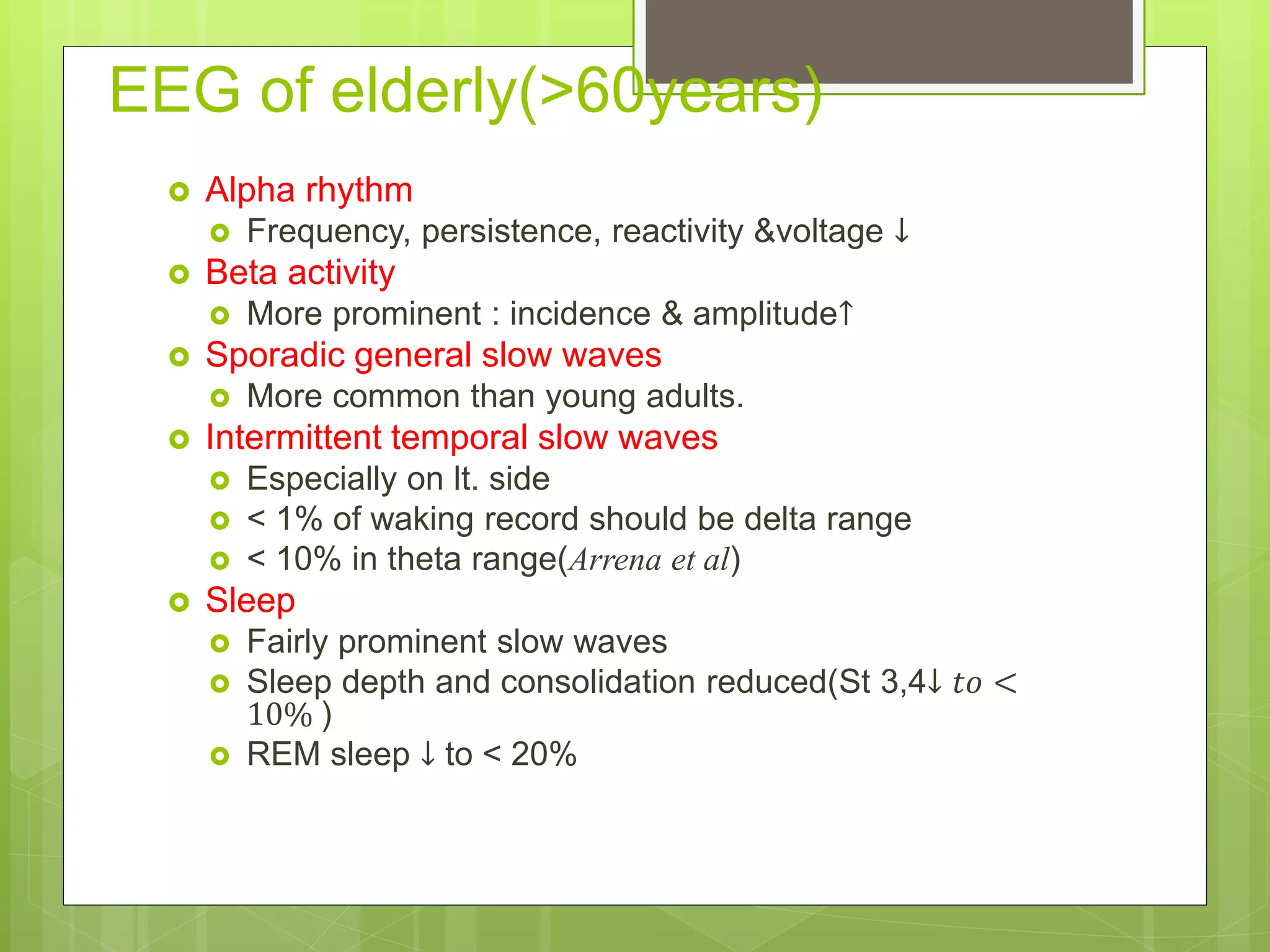 EEG of elderly(>60years)
 Alpha rhythm
 Frequency, persistence, reactivity &voltage ↓
 Beta activity
 More prominent : incidence & amplitude↑
 Sporadic general slow waves
 More common than young adults.
 Intermittent temporal slow waves
 Especially on lt. side
 < 1% of waking record should be delta range
 < 10% in theta range(Arrena et al)
 Sleep
 Fairly prominent slow waves
 Sleep depth and consolidation reduced(St 3,4↓ 𝑡𝑜 <
10% )
 REM sleep ↓ to < 20%
 