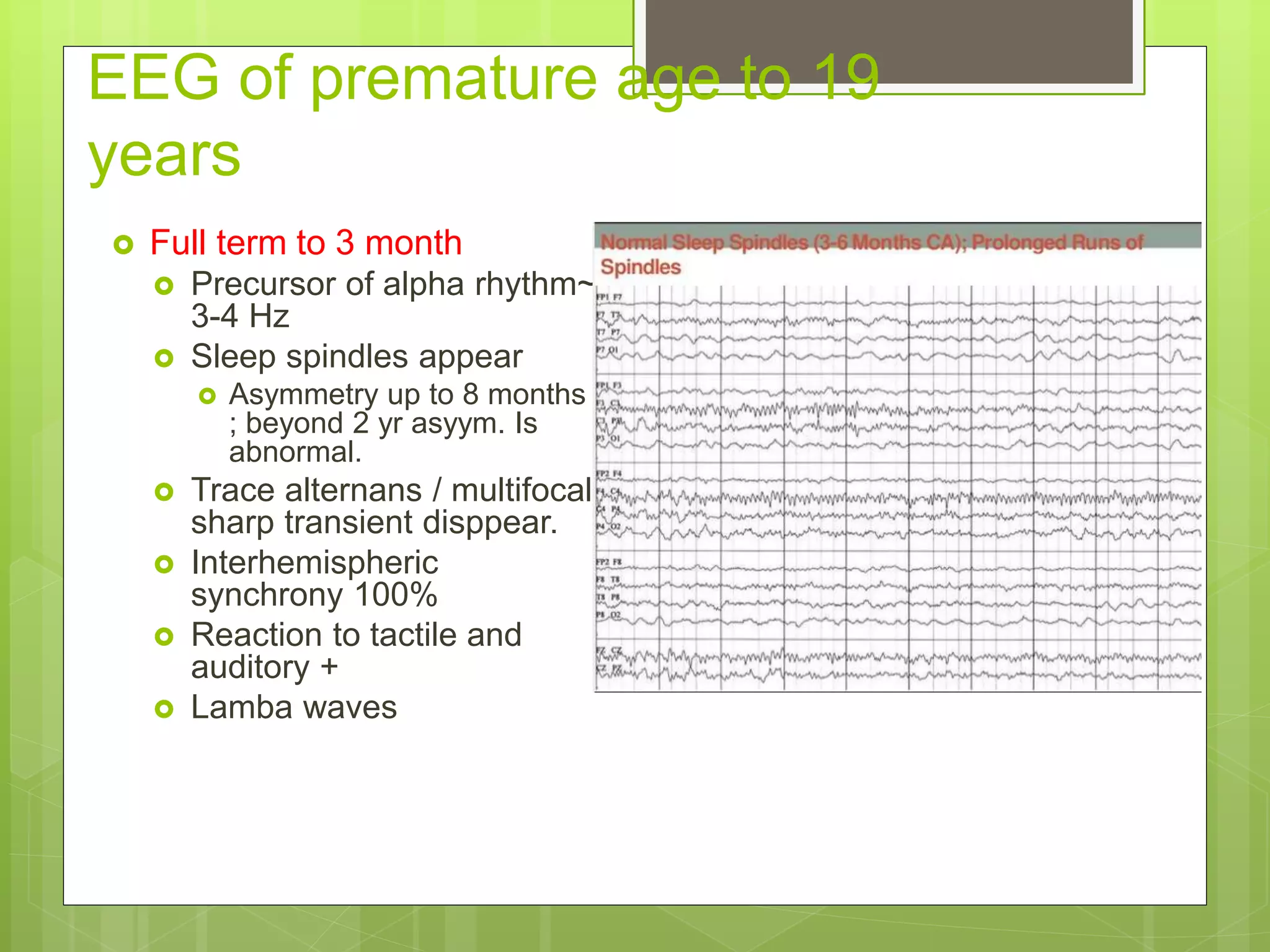 EEG of premature age to 19
years
 Full term to 3 month
 Precursor of alpha rhythm~
3-4 Hz
 Sleep spindles appear
 Asymmetry up to 8 months
; beyond 2 yr asyym. Is
abnormal.
 Trace alternans / multifocal
sharp transient disppear.
 Interhemispheric
synchrony 100%
 Reaction to tactile and
auditory +
 Lamba waves
 