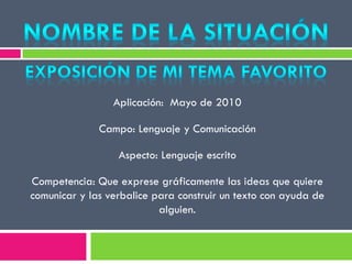 Aplicación: Mayo de 2010
Campo: Lenguaje y Comunicación
Aspecto: Lenguaje escrito
Competencia: Que exprese gráficamente las ideas que quiere
comunicar y las verbalice para construir un texto con ayuda de
alguien.
 