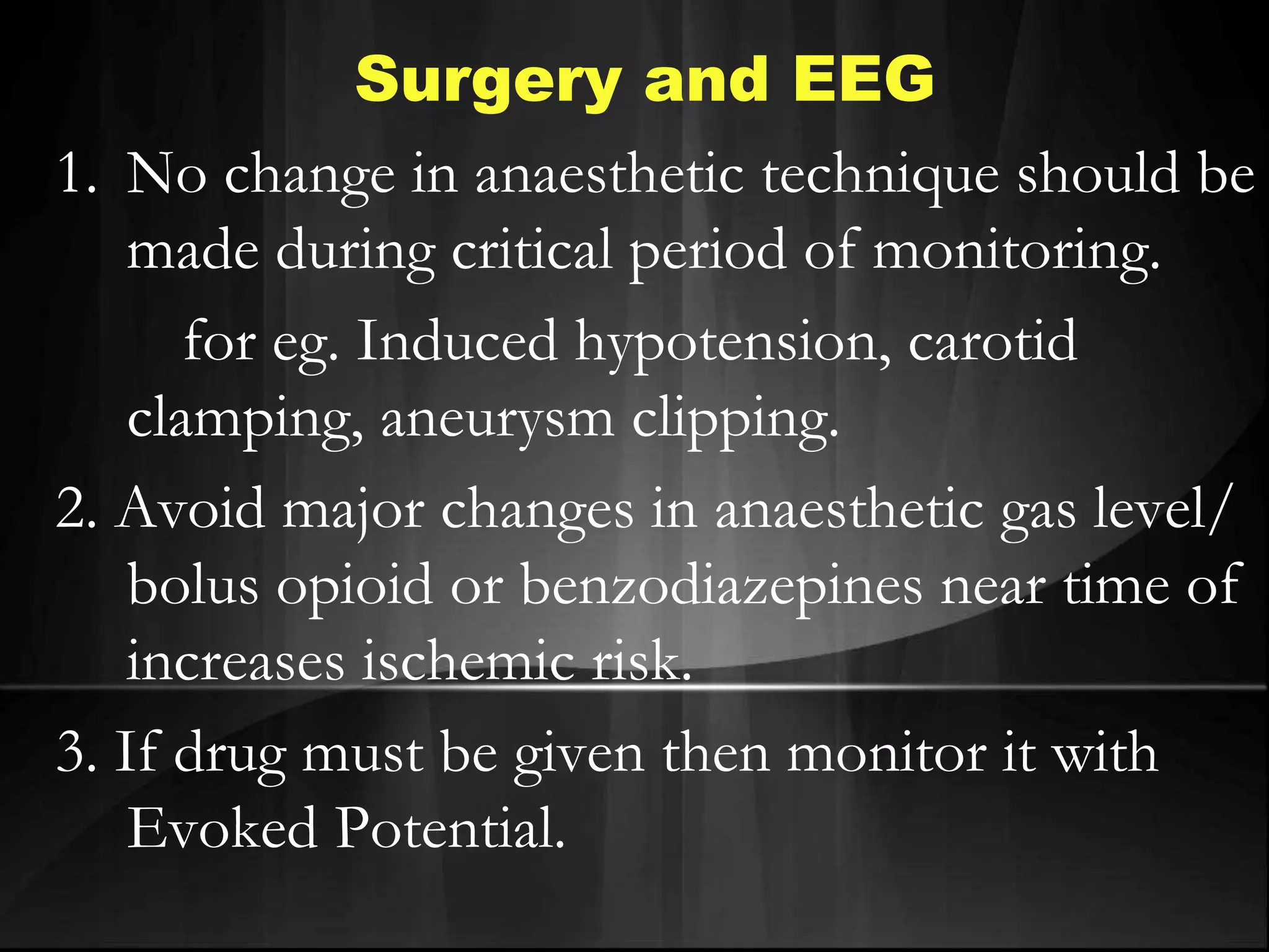 Surgery and EEG
1. No change in anaesthetic technique should be
made during critical period of monitoring.
for eg. Induced hypotension, carotid
clamping, aneurysm clipping.
2. Avoid major changes in anaesthetic gas level/
bolus opioid or benzodiazepines near time of
increases ischemic risk.
3. If drug must be given then monitor it with
Evoked Potential.
 