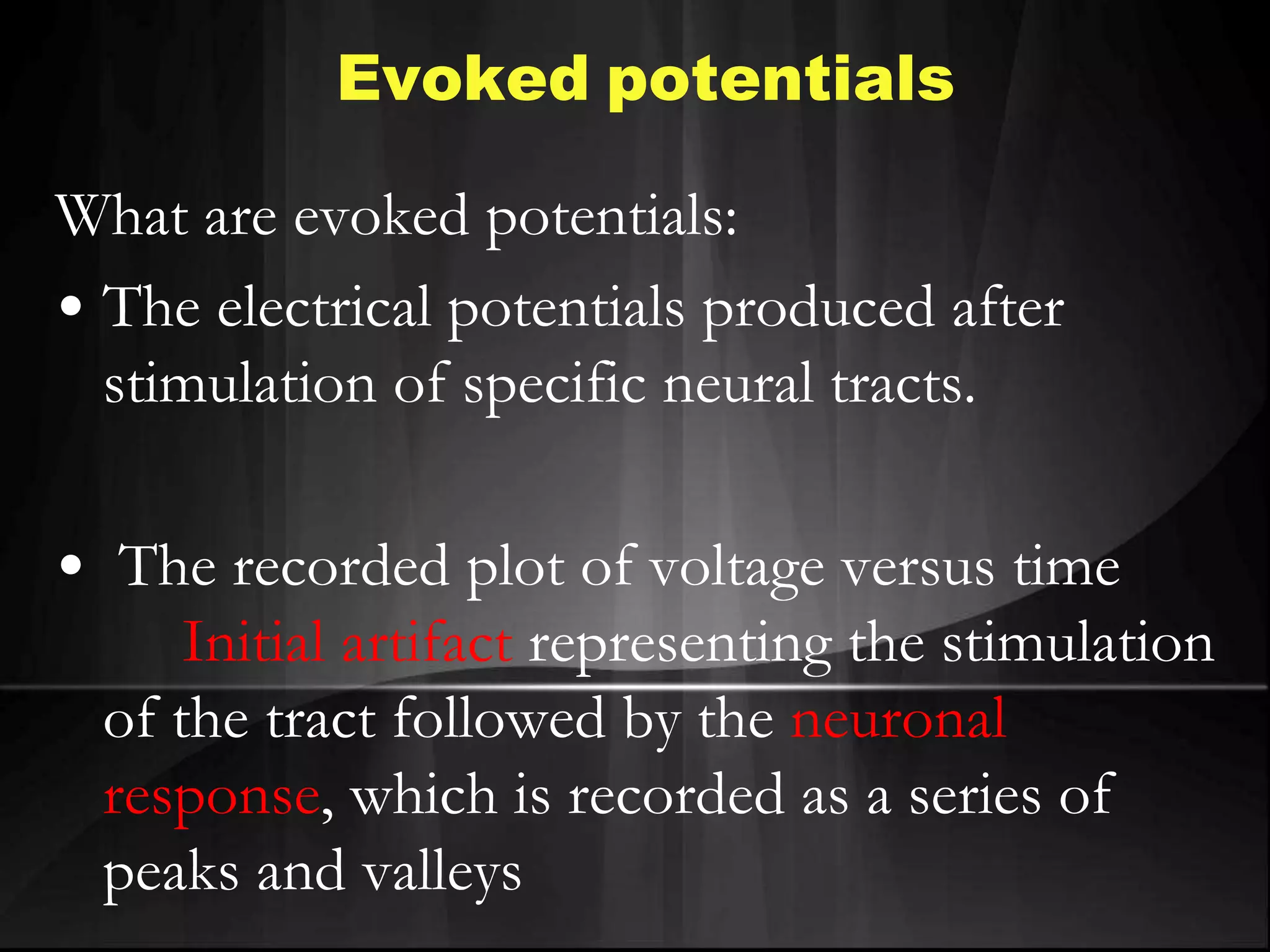Evoked potentials
What are evoked potentials:
• The electrical potentials produced after
stimulation of specific neural tracts.
• The recorded plot of voltage versus time
Initial artifact representing the stimulation
of the tract followed by the neuronal
response, which is recorded as a series of
peaks and valleys
 