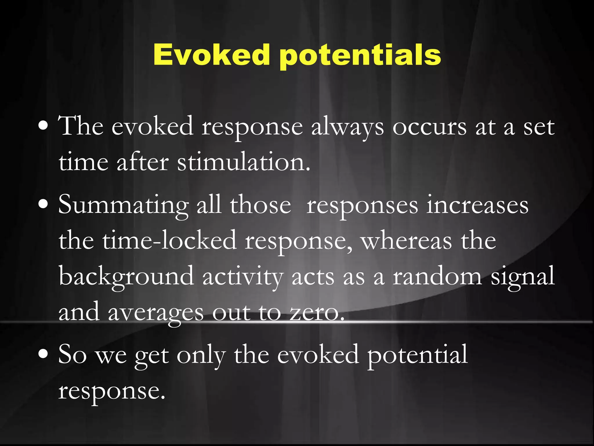 Evoked potentials
• The evoked response always occurs at a set
time after stimulation.
• Summating all those responses increases
the time-locked response, whereas the
background activity acts as a random signal
and averages out to zero.
• So we get only the evoked potential
response.
 