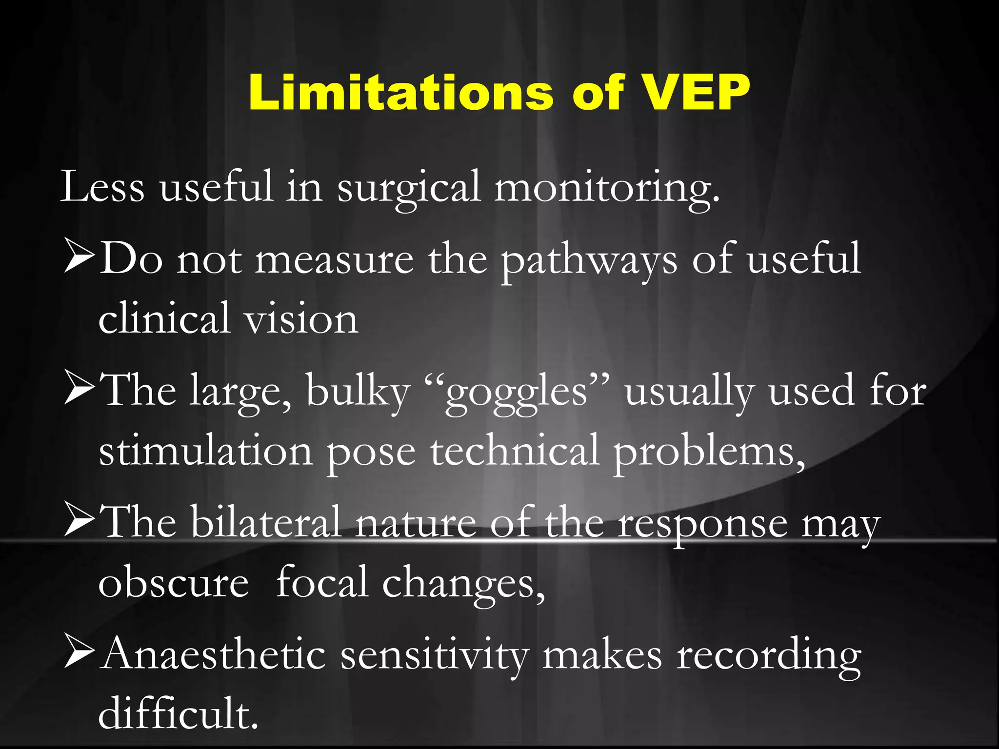 Limitations of VEP
Less useful in surgical monitoring.
Do not measure the pathways of useful
clinical vision
The large, bulky “goggles” usually used for
stimulation pose technical problems,
The bilateral nature of the response may
obscure focal changes,
Anaesthetic sensitivity makes recording
difficult.
 