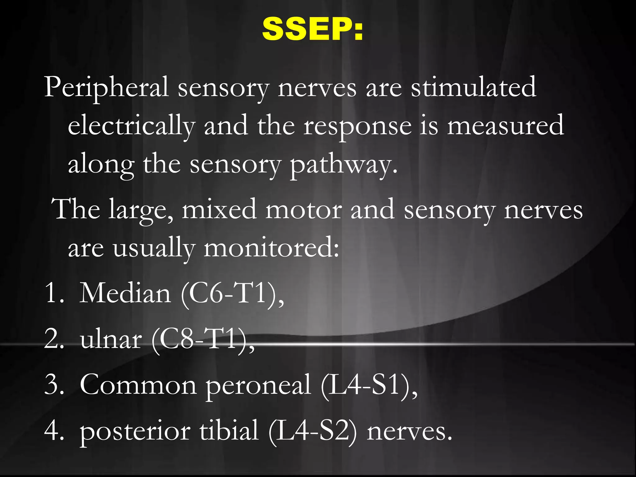SSEP:
Peripheral sensory nerves are stimulated
electrically and the response is measured
along the sensory pathway.
The large, mixed motor and sensory nerves
are usually monitored:
1. Median (C6-T1),
2. ulnar (C8-T1),
3. Common peroneal (L4-S1),
4. posterior tibial (L4-S2) nerves.
 