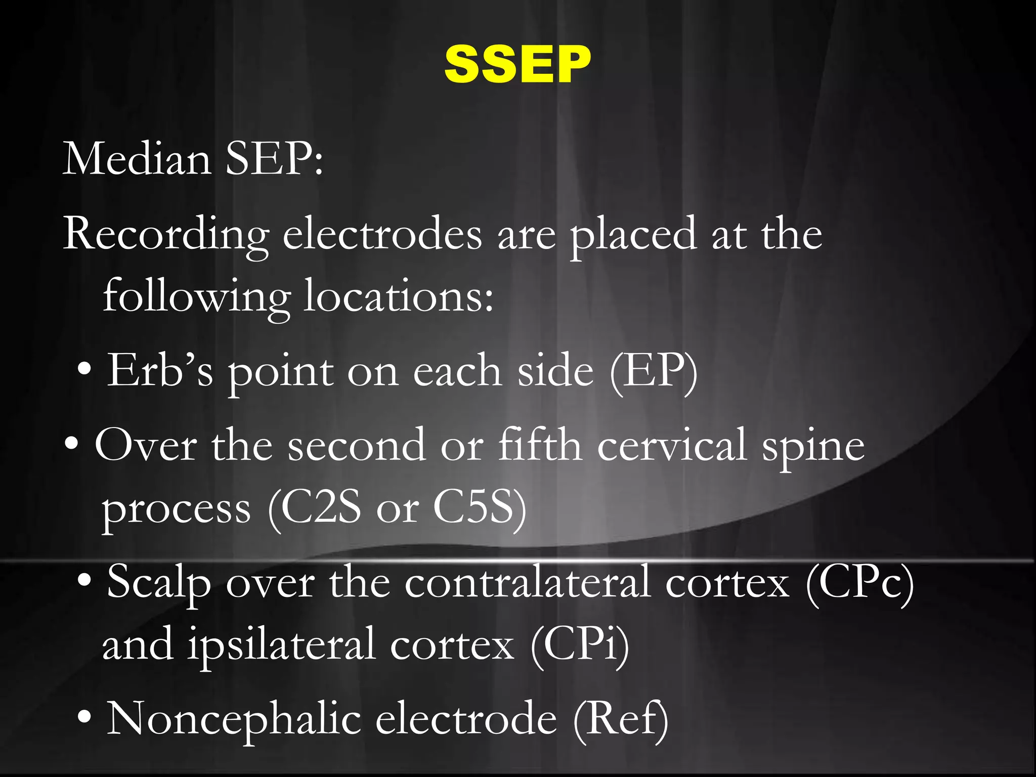 SSEP
Median SEP:
Recording electrodes are placed at the
following locations:
• Erb’s point on each side (EP)
• Over the second or fifth cervical spine
process (C2S or C5S)
• Scalp over the contralateral cortex (CPc)
and ipsilateral cortex (CPi)
• Noncephalic electrode (Ref)
 