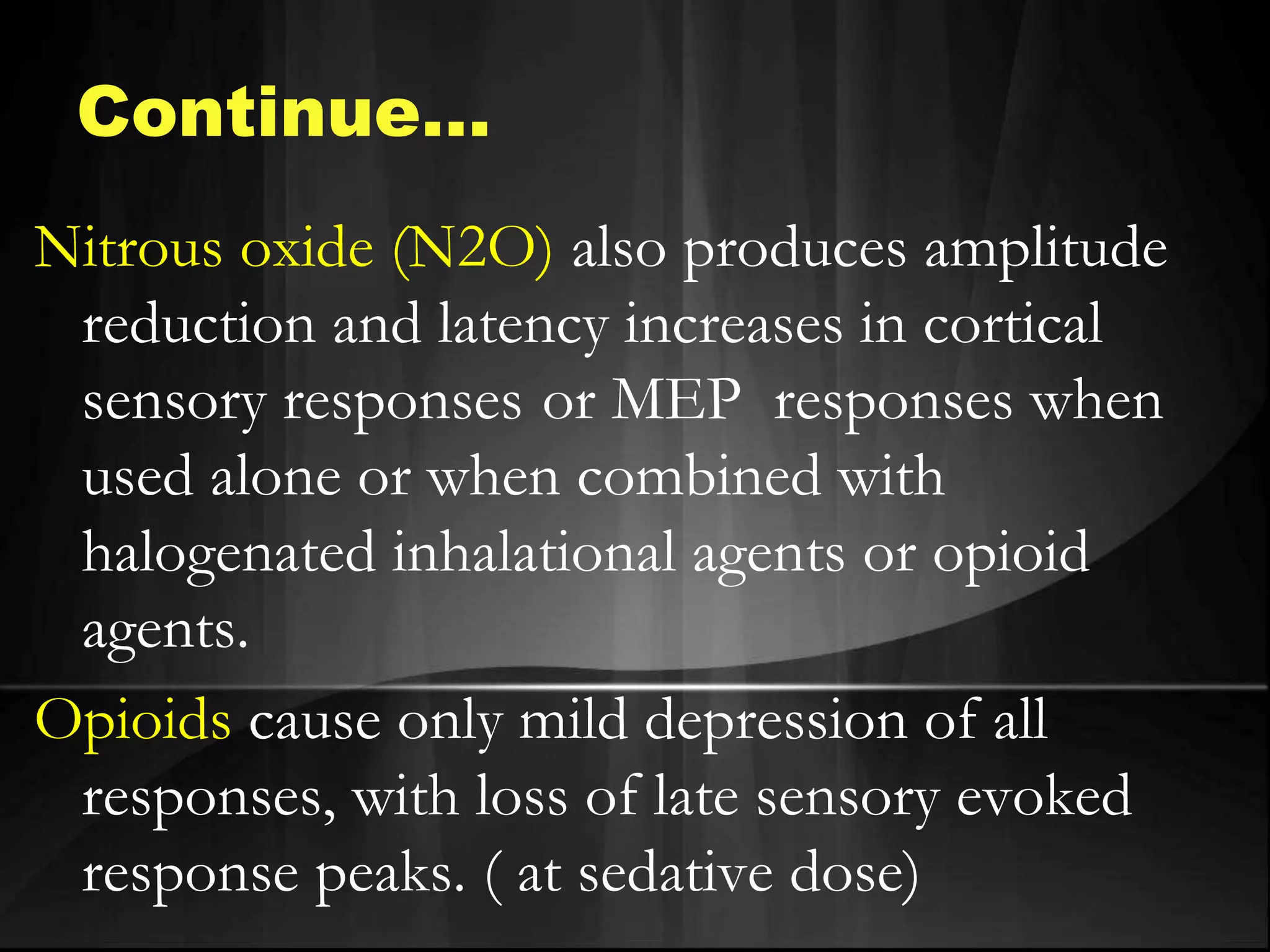 Nitrous oxide (N2O) also produces amplitude
reduction and latency increases in cortical
sensory responses or MEP responses when
used alone or when combined with
halogenated inhalational agents or opioid
agents.
Opioids cause only mild depression of all
responses, with loss of late sensory evoked
response peaks. ( at sedative dose)
Continue…
 