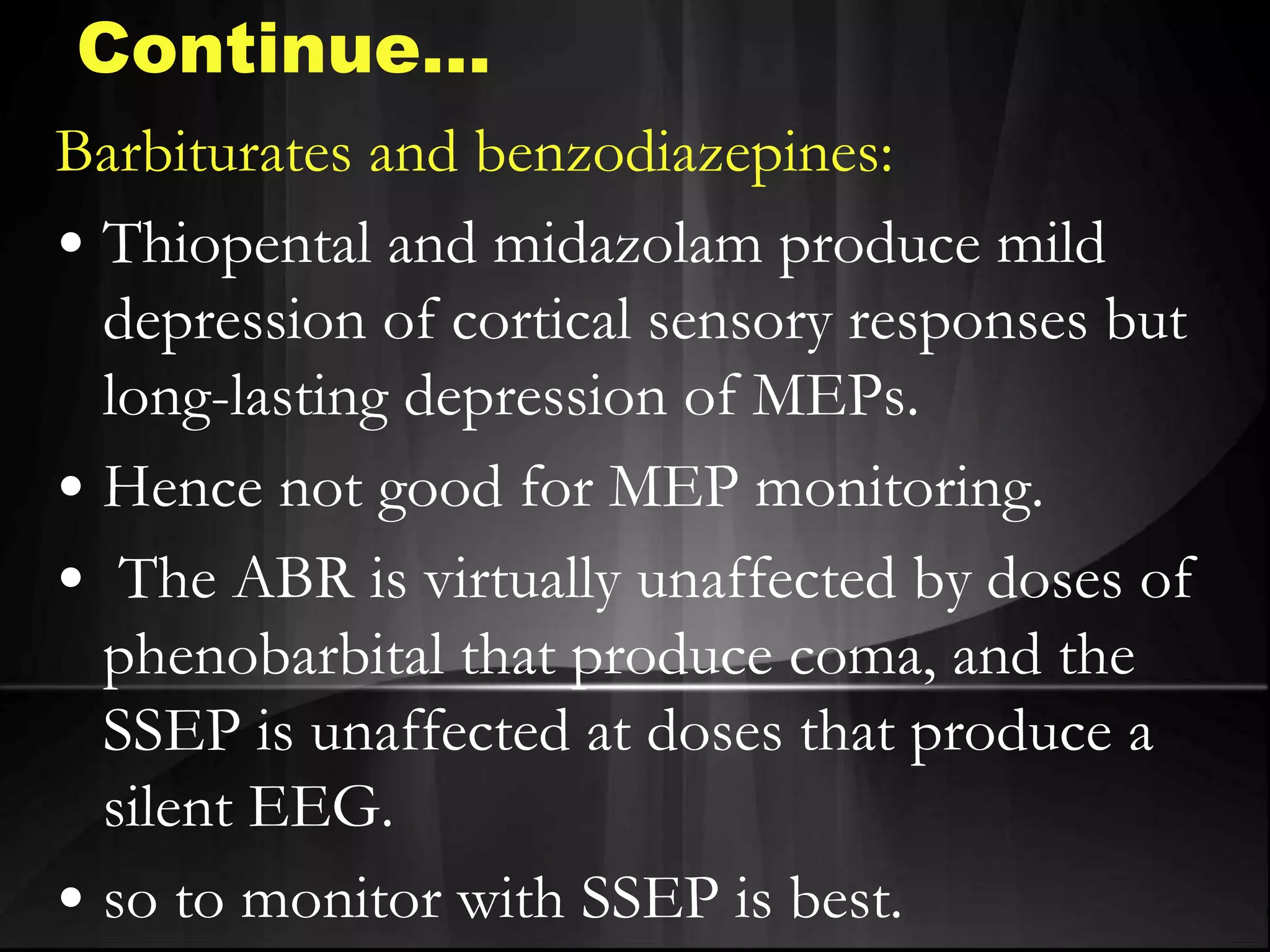 Barbiturates and benzodiazepines:
• Thiopental and midazolam produce mild
depression of cortical sensory responses but
long-lasting depression of MEPs.
• Hence not good for MEP monitoring.
• The ABR is virtually unaffected by doses of
phenobarbital that produce coma, and the
SSEP is unaffected at doses that produce a
silent EEG.
• so to monitor with SSEP is best.
Continue…
 