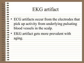 EKG artifact
• ECG artifacts occur from the electrodes that
pick up activity from underlying pulsating
blood vessels in the scalp.
• EKG artifact gets more prevalent with
aging.
 