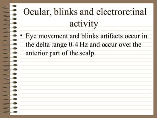 Ocular, blinks and electroretinal
activity
• Eye movement and blinks artifacts occur in
the delta range 0-4 Hz and occur over the
anterior part of the scalp.
 