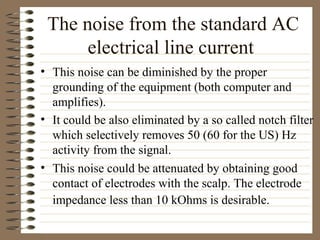 The noise from the standard AC
electrical line current
• This noise can be diminished by the proper
grounding of the equipment (both computer and
amplifies).
• It could be also eliminated by a so called notch filter
which selectively removes 50 (60 for the US) Hz
activity from the signal.
• This noise could be attenuated by obtaining good
contact of electrodes with the scalp. The electrode
impedance less than 10 kOhms is desirable.
 