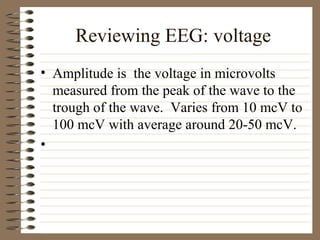 Reviewing EEG: voltage
• Amplitude is the voltage in microvolts
measured from the peak of the wave to the
trough of the wave. Varies from 10 mcV to
100 mcV with average around 20-50 mcV.
•
 