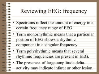 Reviewing EEG: frequency
• Spectrums reflect the amount of energy in a
certain frequency range of EEG.
• Term monorhythmic means that a particular
portion of EEG shows a rhythmic
component in a singular frequency.
• Term polyrhythmic means that several
rhythmic frequencies are present in EEG.
• The presence of large-amplitude delta-
activity may indicate infarct or other lesion.
 