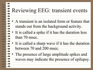 Reviewing EEG: transient events
• A transient is an isolated form or feature that
stands out from the background activity.
• It is called a spike if it has the duration less
than 70 msec.
• It is called a sharp wave if it has the duration
between 70 and 200 msec.
• The presence of large amplitude spikes and
waves may indicate the presence of epilepsy.
 