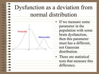 Dysfunction as a deviation from
normal distribution
• If we measure some
parameter in the
population with some
brain dysfunction,
then this parameter
must has a different,
not Gaussian
distribution.
• There are statistical
tests that measure this
difference.
 