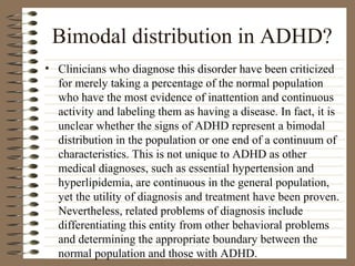 Bimodal distribution in ADHD?
• Clinicians who diagnose this disorder have been criticized
for merely taking a percentage of the normal population
who have the most evidence of inattention and continuous
activity and labeling them as having a disease. In fact, it is
unclear whether the signs of ADHD represent a bimodal
distribution in the population or one end of a continuum of
characteristics. This is not unique to ADHD as other
medical diagnoses, such as essential hypertension and
hyperlipidemia, are continuous in the general population,
yet the utility of diagnosis and treatment have been proven.
Nevertheless, related problems of diagnosis include
differentiating this entity from other behavioral problems
and determining the appropriate boundary between the
normal population and those with ADHD.
 