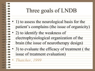 Three goals of LNDB
• 1) to assess the neurological basis for the
patient’s complains (the issue of organicity)
• 2) to identify the weakness of
electrophysiological organization of the
brain (the issue of neurotherapy design)
• 3) to evaluate the efficacy of treatment ( the
issue of treatment evaluation)
• Thatcher, 1999
 