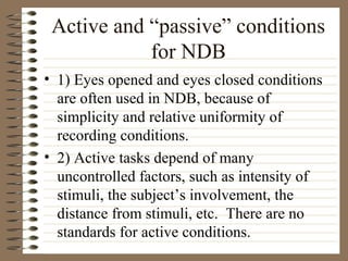 Active and “passive” conditions
for NDB
• 1) Eyes opened and eyes closed conditions
are often used in NDB, because of
simplicity and relative uniformity of
recording conditions.
• 2) Active tasks depend of many
uncontrolled factors, such as intensity of
stimuli, the subject’s involvement, the
distance from stimuli, etc. There are no
standards for active conditions.
 
