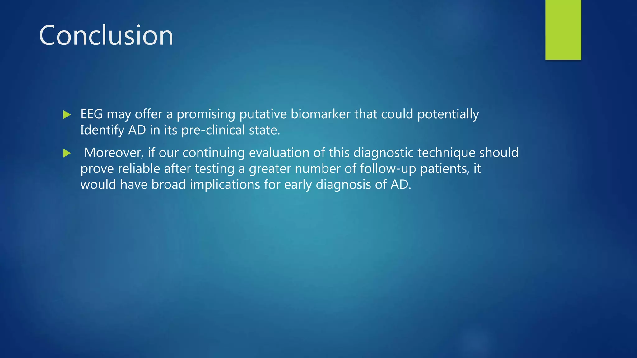 Conclusion
 EEG may offer a promising putative biomarker that could potentially
Identify AD in its pre-clinical state.
 Moreover, if our continuing evaluation of this diagnostic technique should
prove reliable after testing a greater number of follow-up patients, it
would have broad implications for early diagnosis of AD.
 