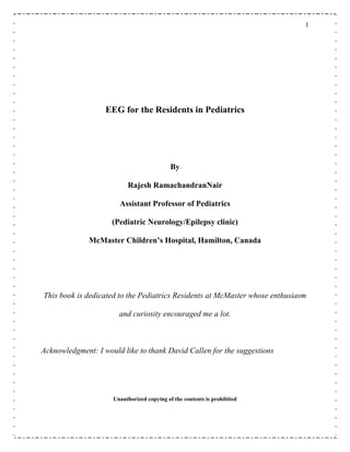 1
EEG for the Residents in Pediatrics
By
Rajesh RamachandranNair
Assistant Professor of Pediatrics
(Pediatric Neurology/Epilepsy clinic)
McMaster Children’s Hospital, Hamilton, Canada
This book is dedicated to the Pediatrics Residents at McMaster whose enthusiasm
and curiosity encouraged me a lot.
Acknowledgment: I would like to thank David Callen for the suggestions
Unauthorized copying of the contents is prohibited
 