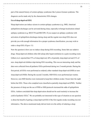 10
part of the natural history of certain epilepsy syndromes like Lennox-Gestaut syndrome. The
diagnosis can be made only by the characteristic EEG changes.
Use of sleep deprived EEG
Sleep deprivation can induce seizure in certain epilepsy syndromes (e.g. JME). Interictal
epileptiform discharges can be activated during sleep, especially in benign localization related
epilepsy syndrome (e.g. BECCTS and BECOP). If you suspect an epilepsy syndrome with
activation of epileptiform discharges during sleep and the regular non-sleep EEG does not
provide you with enough information for a proper syndrome classification, you may wish to
order a sleep EEG (Figure 11).
Now the question is how can we induce sleep during EEG recording. Some labs use sedative
drugs. Sleep deprived children often fall asleep after hyperventilation in a quite recording room.
Gilbert et al. reported that 57% of sleep deprived, 44% of partially sleep deprived and 21% of
non- sleep deprived children slept during EEG recording. This was an interesting study and the
data were collected from all pediatric EEGs performed during two 2-month periods. During the
first period, all EEGs were performed as ordered, either standard sleep-deprived (SSD) or non-
sleep-deprived (NSD). During the second 2 months, SSD EEGs were performed per routine.
However, non-SSD families were instructed to keep their children awake 2 hours later the night
before the EEG. Those who complied were classified as partially sleep-deprived (PSD). Neither
the presence of sleep nor the use of PSD or SSD protocols increased the odds of epileptiform
EEGs. Authors concluded that sleep deprivation should not be used routinely to increase the
yield of pediatric EEGs7
. We are probably not interested in this type of situation as our question
is about the benefit of getting a sleep deprived EEG if the first regular awake recording was not
informative. The above-mentioned study did not look in to the utility of ordering a sleep
 