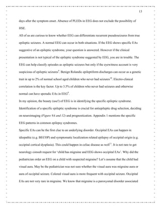 13
days after the symptom onset. Absence of PLEDs in EEG does not exclude the possibility of
HSE.
All of us are curious to know whether EEG can differentiate recurrent pseudoseizures from true
epileptic seizures. A normal EEG can occur in both situations. If the EEG shows specific EAs
suggestive of an epileptic syndrome, your question is answered. However if the clinical
presentation is not typical of the epileptic syndrome suggested by EEG, you are in trouble. The
EEG can help classify episodes as epileptic seizures but only if the eyewitness account is very
suspicious of epileptic seizures9
. Benign Rolandic epileptiform discharges can occur as a genetic
trait in up to 2% of normal school aged children who never had seizures10
. Electro-clinical
correlation is the key factor. Up to 3.5% of children who never had seizures and otherwise
normal can have sporadic EAs in EEG9
.
In my opinion, the beauty (use!) of EEG is in identifying the specific epileptic syndrome.
Identification of a specific epileptic syndrome is crucial for antiepileptic drug selection, deciding
on neuroimaging (Figure 9A and 12) and prognostication. Appendix 1 mentions the specific
EEG patterns in common epilepsy syndromes.
Specific EAs can be the first clue to an underlying disorder. Occipital EAs can happen in
idiopathic (e.g. BECOP) and symptomatic localization related epilepsy of occipital origin (e.g.
occipital cortical dysplasia). This could happen in celiac disease as well11
. It is not rare to get
neurology consult request for ‘child has migraine and EEG shows occipital EAs’. Why did the
pediatrician order an EEG on a child with suspected migraine? Let’s assume that the child had
visual aura. May be the pediatrician was not sure whether the visual aura was migraine aura or
aura of occipital seizure. Colored visual aura is more frequent with occipital seizure. Occipital
EAs are not very rare in migraine. We know that migraine is a paroxysmal disorder associated
 
