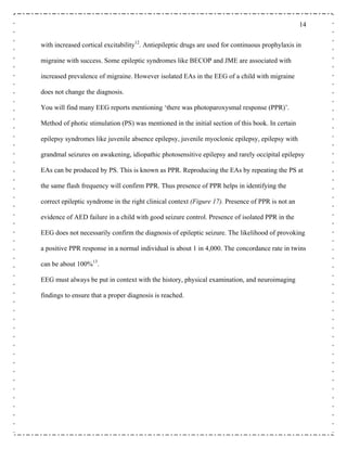 14
with increased cortical excitability12
. Antiepileptic drugs are used for continuous prophylaxis in
migraine with success. Some epileptic syndromes like BECOP and JME are associated with
increased prevalence of migraine. However isolated EAs in the EEG of a child with migraine
does not change the diagnosis.
You will find many EEG reports mentioning ‘there was photoparoxysmal response (PPR)’.
Method of photic stimulation (PS) was mentioned in the initial section of this book. In certain
epilepsy syndromes like juvenile absence epilepsy, juvenile myoclonic epilepsy, epilepsy with
grandmal seizures on awakening, idiopathic photosensitive epilepsy and rarely occipital epilepsy
EAs can be produced by PS. This is known as PPR. Reproducing the EAs by repeating the PS at
the same flash frequency will confirm PPR. Thus presence of PPR helps in identifying the
correct epileptic syndrome in the right clinical context (Figure 17). Presence of PPR is not an
evidence of AED failure in a child with good seizure control. Presence of isolated PPR in the
EEG does not necessarily confirm the diagnosis of epileptic seizure. The likelihood of provoking
a positive PPR response in a normal individual is about 1 in 4,000. The concordance rate in twins
can be about 100%13
.
EEG must always be put in context with the history, physical examination, and neuroimaging
findings to ensure that a proper diagnosis is reached.
 