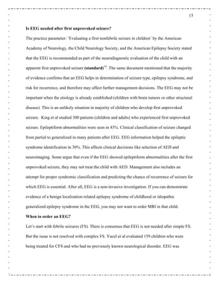 15
Is EEG needed after first unprovoked seizure?
The practice parameter: ‘Evaluating a first nonfebrile seizure in children’ by the American
Academy of Neurology, the Child Neurology Society, and the American Epilepsy Society stated
that the EEG is recommended as part of the neurodiagnostic evaluation of the child with an
apparent first unprovoked seizure (standard)14
. The same document mentioned that the majority
of evidence confirms that an EEG helps in determination of seizure type, epilepsy syndrome, and
risk for recurrence, and therefore may affect further management decisions. The EEG may not be
important when the etiology is already established (children with brain tumors or other structural
disease). This is an unlikely situation in majority of children who develop first unprovoked
seizure. King et al studied 300 patients (children and adults) who experienced first unprovoked
seizure. Epileptiform abnormalities were seen in 43%. Clinical classification of seizure changed
from partial to generalized in many patients after EEG. EEG information helped the epileptic
syndrome identification in 30%. This affects clinical decisions like selection of AED and
neuroimaging. Some argue that even if the EEG showed epileptiform abnormalities after the first
unprovoked seizure, they may not treat the child with AED. Management also includes an
attempt for proper syndromic classification and predicting the chance of recurrence of seizure for
which EEG is essential. After all, EEG is a non-invasive investigation. If you can demonstrate
evidence of a benign localization related epilepsy syndrome of childhood or idiopathic
generalized epilepsy syndrome in the EEG, you may not want to order MRI in that child.
When to order an EEG?
Let’s start with febrile seizures (FS). There is consensus that EEG is not needed after simple FS.
But the issue is not resolved with complex FS. Yucel et al evaluated 159 children who were
being treated for CFS and who had no previously known neurological disorder. EEG was
 