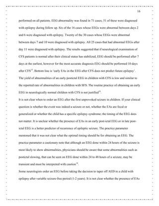 16
performed on all patients. EEG abnormality was found in 71 cases; 51 of these were diagnosed
with epilepsy during follow up. Six of the 16 cases whose EEGs were abnormal between days 2
and 6 were diagnosed with epilepsy. Twenty of the 30 cases whose EEGs were abnormal
between days 7 and 10 were diagnosed with epilepsy. All 25 cases that had abnormal EEGs after
day 11 were diagnosed with epilepsy. The results suggested that if neurological examination of
CFS patients is normal after their clinical status has stabilized, EEG should be performed after 7
days at the earliest, however for the most accurate diagnosis EEG should be performed 10 days
after CFS15
. Bottom line is ‘early EAs in the EEG after CFS does not predict future epilepsy’.
The yield of abnormalities of an early postictal EEG in children with CFS is low and similar to
the reported rate of abnormalities in children with SFS. The routine practice of obtaining an early
EEG in neurologically normal children with CFS is not justified16
.
It is not clear when to order an EEG after the first unprovoked seizure in children. If your clinical
question is whether the event was indeed a seizure or not, whether the EAs are focal or
generalized or whether the child has a specific epilepsy syndrome; the timing of the EEG does
not matter. It is unclear whether the presence of EAs in an early post-ictal EEG or in late post-
ictal EEG is a better predictor of recurrence of epileptic seizure. The practice parameter
mentoned that it was not clear what the optimal timing should be for obtaining an EEG. The
practice parameter a cautionary note that although an EEG done within 24 hours of the seizure is
most likely to show abnormalities, physicians should be aware that some abnormalities such as
postictal slowing, that can be seen on EEG done within 24 to 48 hours of a seizure, may be
transient and must be interpreted with caution14
.
Some neurologists order an EEG before taking the decision to taper off AED in a child with
epilepsy after variable seizure-free period (1-2 years). It is not clear whether the presence of EAs
 