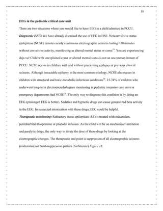 18
EEG in the pediatric critical care unit
There are two situations where you would like to have EEG in a child admitted in PCCU.
Diagnostic EEG: We have already discussed the use of EEG in HSE. Nonconvulsive status
epilepticus (NCSE) denotes nearly continuous electrographic seizures lasting >30 minutes
without convulsive activity, manifesting as altered mental status or coma19
. You are experiencing
deja vu! Child with unexplained coma or altered mental status is not an uncommon inmate of
PCCU. NCSE occurs in children with and without preexisting epilepsy or previous clinical
seizures. Although intractable epilepsy is the most common etiology, NCSE also occurs in
children with structural and toxic-metabolic-infectious conditions20
. 23-34% of children who
underwent long-term electroencephalogram monitoring in pediatric intensive care units or
emergency departments had NCSE20
. The only way to diagnose this condition is by doing an
EEG (prolonged EEG is better). Sedative and hypnotic drugs can cause generalized beta activity
in the EEG. In suspected intoxication with these drugs, EEG could be helpful.
Therapeutic monitoring: Refractory status epilepticus (SE) is treated with midazolam,
pentobarbital/thiopentone or propofol infusion. As the child will be on mechanical ventilation
and paralytic drugs, the only way to titrate the dose of these drugs by looking at the
electrographic changes. The therapeutic end point is suppression of all electrographic seizures
(midazolam) or burst-suppression pattern (barbiturate) Figure 18.
 