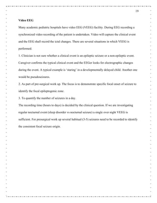 19
Video EEG
Many academic pediatric hospitals have video EEG (VEEG) facility. During EEG recording a
synchronized video recording of the patient is undertaken. Video will capture the clinical event
and the EEG shall record the ictal changes. There are several situations in which VEEG is
performed.
1. Clinician is not sure whether a clinical event is an epileptic seizure or a non-epileptic event.
Caregiver confirms the typical clinical event and the EEGer looks for electrographic changes
during the event. A typical example is ‘staring’ in a developmentally delayed child. Another one
would be pseudoseizures.
2. As part of pre-surgical work up. The focus is to demonstrate specific focal onset of seizure to
identify the focal epileptogenic zone.
3. To quantify the number of seizures in a day.
The recording time (hours to days) is decided by the clinical question. If we are investigating
regular nocturnal event (sleep disorder vs nocturnal seizure) a single over night VEEG is
sufficient. For presurgical work up several habitual (3-5) seizures need to be recorded to identify
the consistent focal seizure origin.
 
