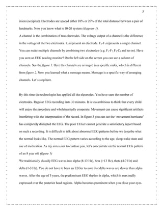 3
inion (occipital). Electrodes are spaced either 10% or 20% of the total distance between a pair of
landmarks. Now you know what is 10-20 system (diagram 1).
A channel is the combination of two electrodes. The voltage output of a channel is the difference
in the voltage of the two electrodes. F3 represent an electrode. F3-F7 represents a single channel.
You can make multiple channels by combining two electrodes (e.g. F1-F7, F3-C3 and so on). Have
you seen an EEG reading monitor? On the left side on the screen you can see a column of
channels. See the figure 1. Here the channels are arranged in a specific order, which is different
from figure 2. Now you learned what a montage means. Montage is a specific way of arranging
channels. Let’s stop here.
By this time the technologist has applied all the electrodes. You have seen the number of
electrodes. Regular EEG recording lasts 30 minutes. It is too ambitious to think that every child
will enjoy the procedure and wholeheartedly cooperate. Movement can cause significant artifacts
interfering with the interpretation of the record. In figure 3 you can see the ‘movement hurricane’
has completely disrupted the EEG. The poor EEGer cannot generate a satisfactory report based
on such a recording. It is difficult to talk about abnormal EEG patterns before we describe what
the normal looks like. The normal EEG pattern varies according to the age, sleep-wake state and
use of medication. As my aim is not to confuse you, let’s concentrate on the normal EEG pattern
of an 8 year old (figure 1)
We traditionally classify EEG waves into alpha (8-13 Hz), beta (>13 Hz), theta (4-7 Hz) and
delta (1-3 Hz). You do not have to been an EEGer to note that delta waves are slower than alpha
waves. After the age of 3 years, the predominant EEG rhythm is alpha, which is maximally
expressed over the posterior head regions. Alpha becomes prominent when you close your eyes.
 