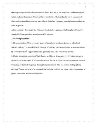 4
Opening the eyes and visual cues attenuate alpha. Beta waves are seen if the child has received
sedatives, benzodiazepines, Phenobarbital or anesthetics. Theta and delta waves are generally
abnormal in older children during wakefulness. But when you sleep your rhythm is mixed theta-
delta (Figure 4).
All recording are done as per the ‘Minimal standards for electroencephalography in Canada1
’.
Awake EEG is recorded for a minimum of 30 minutes.
Activation procedures
1. Hyperventilation- Most of you are aware of an epilepsy syndrome known as ‘childhood
absence epilepsy’. In some kids with this type of epilepsy you can precipitate an absence seizure
by hyperventilation2
. Hyperventilation is generally done for a period of 3 minutes.
2. Photic stimulation- A series of light flashes at different frequencies (1- 30 Hz) are shown to
the child for 5-10 seconds. It is interesting to note that the occipital electrodes can show the same
frequency as the flash frequency during photic stimulation. This is a normal finding (photic
driving). You do not have to be reminded that occipital cortex is our visual cortex. Importance of
photic stimulation will be discussed later.
 