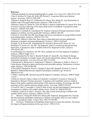 43
Reference:
1.Minimal standards for electroencephalography in canada. Can J Neurol Sci. 2002;29:216-220
seizures. Neurology. 1983;33:1590-1595
Eeg abnormalities in
children with a first unprovoked seizure. Epilepsia. 1994;35:471-476
.Shinnar S, Berg AT, Moshe SL, Petix M, Maytal J, Kang H, Goldensohn ES, Hauser WA. Risk
of seizure recurrence following a first unprovoked seizure in childhood: A prospective study.
Pediatrics. 1990;85:1076-1085
5.Fejerman N, Caraballo R, Tenembaum SN. Atypical evolutions of benign localization-related
epilepsies in children: Are they predictable? Epilepsia. 2000;41:380-390
6.Talwar D, Arora MS, Sher PK. Eeg changes and seizure exacerbation in young children treated
with carbamazepine. Epilepsia. 1994;35:1154-1159
7.Gilbert DL, DeRoos S, Bare MA. Does sleep or sleep deprivation increase epileptiform
discharges in pediatric electroencephalograms? Pediatrics. 2004;114:658-662
8.Carpay JA, de Weerd AW, Schimsheimer RJ, Stroink H, Brouwer OF, Peters AC, van
Donselaar CA, Geerts AT, Arts WF. The diagnostic yield of a second eeg after partial sleep
deprivation: A prospective study in children with newly diagnosed seizures. Epilepsia.
1997;38:595-599
9.van Donselaar CA, Stroink H, Arts WF. How confident are we of the diagnosis of epilepsy?
Epilepsia. 2006;47 Suppl 1:9-13
10.RamachandranNair R, Ochi A, Benifla M, Rutka JT, Snead OC, 3rd, Otsubo H. Benign
epileptiform discharges in rolandic region with mesial temporal lobe epilepsy: Meg, scalp and
intracranial eeg features. Acta Neurol Scand. 2007;116:59-64
11.Bernasconi A, Bernasconi N, Andermann F, Dubeau F, Guberman A, Gobbi G, Olivier A.
Celiac disease, bilateral occipital calcifications and intractable epilepsy: Mechanisms of seizure
origin. Epilepsia. 1998;39:300-306
2.Piccinelli P, Borgatti R, Nicoli F, Calcagno P, Bassi MT, Quadrelli M, Rossi G, Lanzi G,
alottin U. Relationship between migraine and epilepsy in pediatric age. Headache.
006;46:413-421
3.Pillai J, Sperling MR. Interictal eeg and the diagnosis of epilepsy. Epilepsia. 2006;47 Suppl
:14-22
4.Hirtz D, Ashwal S, Berg A, Bettis D, Camfield C, Camfield P, Crumrine P, Elterman R,
chneider S, Shinnar S. Practice parameter: Evaluating a first nonfebrile seizure in children:
eport of the quality standards subcommittee of the american academy of neurology, the child
eurology society, and the american epilepsy society. Neurology. 2000;55:616-623
5.Yucel O, Aka S, Yazicioglu L, Ceran O. Role of early eeg and neuroimaging in determination
f prognosis in children with complex febrile seizure. Pediatr Int. 2004;46:463-467
6.Maytal J, Steele R, Eviatar L, Novak G. The value of early postictal eeg in children with
omplex febrile seizures. Epilepsia. 2000;41:219-221
7. Shinnar S, Vining EP, Mellits ED, D'Souza BJ, Holden K, Baumgardner RA, Freeman
. Discontinuing antiepileptic medication in children with epilepsy after two years without
izures. A prospective study. N Engl J Med. 1985;313:976-980
8. Overweg J. Withdrawal of antiepileptic drugs (aeds) in seizure-free patients, risk factors
r relapse with special attention for the eeg. Seizure. 1995;4:19-36
2.Sato S, Dreifuss FE, Penry JK, Kirby DD, Palesch Y. Long-term follow-up of absence
3.Shinnar S, Kang H, Berg AT, Goldensohn ES, Hauser WA, Moshe SL.
4
1
B
2
1
1
1
S
R
n
1
o
1
c
1
JM
se
1
fo
 